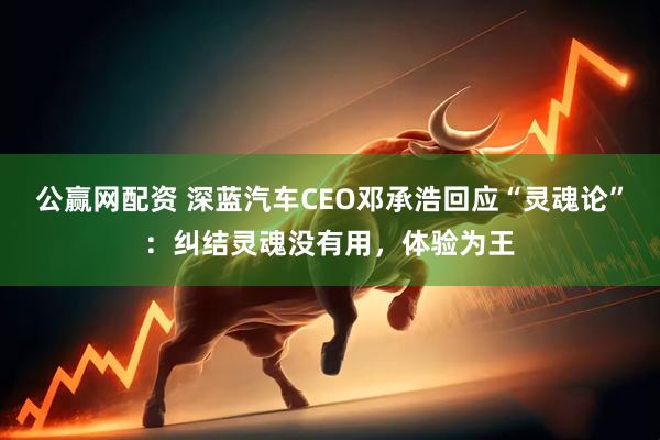 公赢网配资 深蓝汽车CEO邓承浩回应“灵魂论”：纠结灵魂没有用，体验为王
