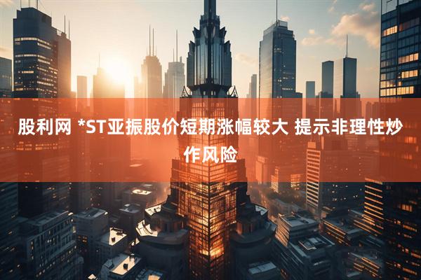 股利网 *ST亚振股价短期涨幅较大 提示非理性炒作风险