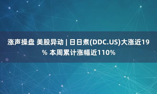 涨声操盘 美股异动 | 日日煮(DDC.US)大涨近19% 本周累计涨幅近110%