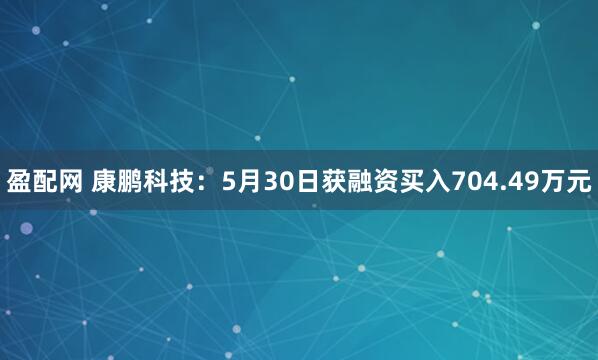 盈配网 康鹏科技：5月30日获融资买入704.49万元
