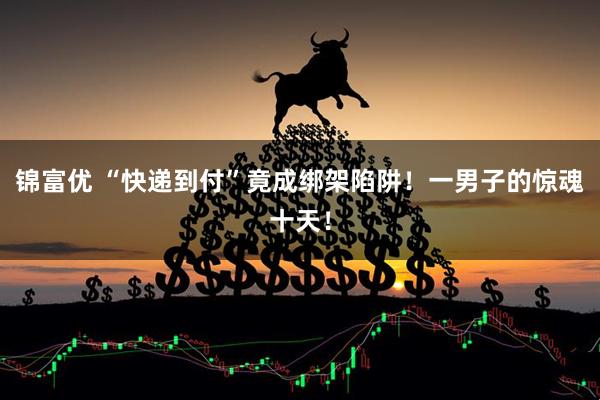 锦富优 “快递到付”竟成绑架陷阱！一男子的惊魂十天！