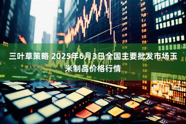 三叶草策略 2025年6月3日全国主要批发市场玉米制品价格行情