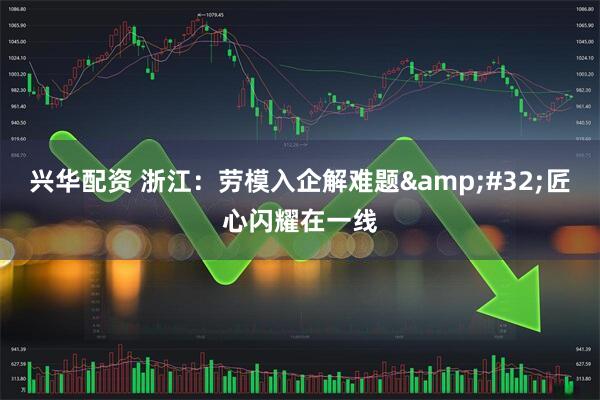 兴华配资 浙江：劳模入企解难题&#32;匠心闪耀在一线