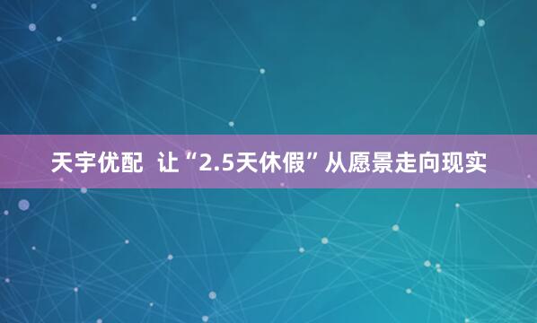 天宇优配  让“2.5天休假”从愿景走向现实