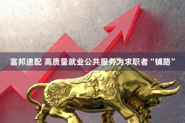 富邦速配 高质量就业公共服务为求职者“铺路”