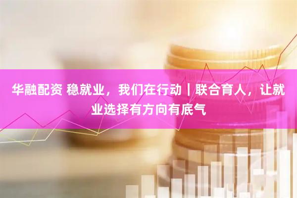 华融配资 稳就业，我们在行动｜联合育人，让就业选择有方向有底气