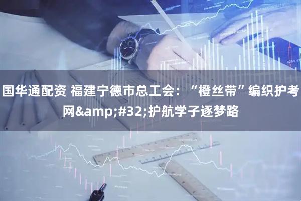国华通配资 福建宁德市总工会：“橙丝带”编织护考网&#32;护航学子逐梦路