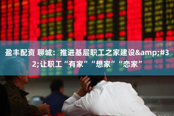 盈丰配资 聊城：推进基层职工之家建设&#32;让职工“有家”“想家”“恋家”