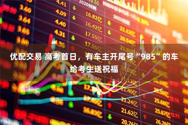 优配交易 高考首日，有车主开尾号“985”的车给考生送祝福