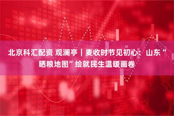 北京科汇配资 观澜亭｜麦收时节见初心：山东“晒粮地图”绘就民生温暖画卷
