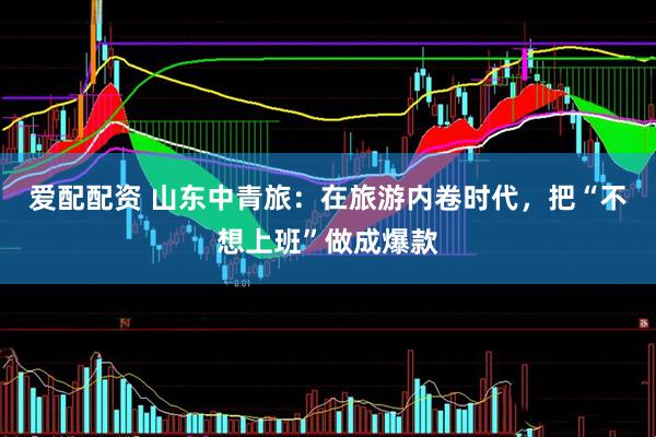 爱配配资 山东中青旅：在旅游内卷时代，把“不想上班”做成爆款