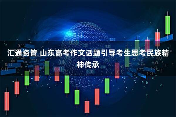 汇通资管 山东高考作文话题引导考生思考民族精神传承