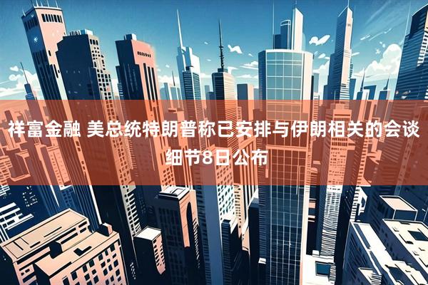 祥富金融 美总统特朗普称已安排与伊朗相关的会谈 细节8日公布