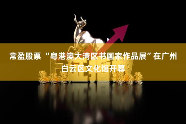 常盈股票 “粤港澳大湾区书画家作品展”在广州白云区文化馆开幕