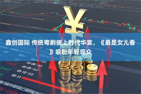 鑫创国际 传统粤剧披上时代华裳，《最是女儿香》吸粉年轻观众