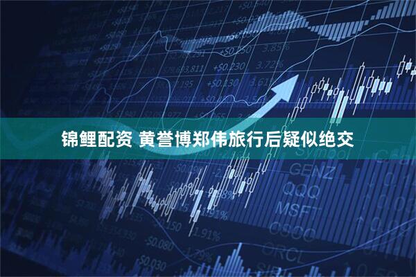 锦鲤配资 黄誉博郑伟旅行后疑似绝交