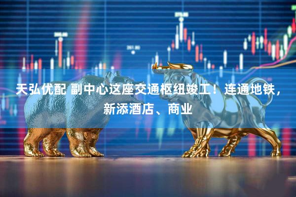 天弘优配 副中心这座交通枢纽竣工！连通地铁，新添酒店、商业