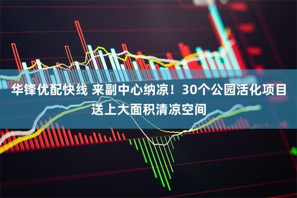 华锋优配快线 来副中心纳凉！30个公园活化项目送上大面积清凉空间