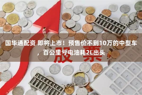 国华通配资 即将上市！预售价不到10万的中型车，百公里亏电油耗2L出头