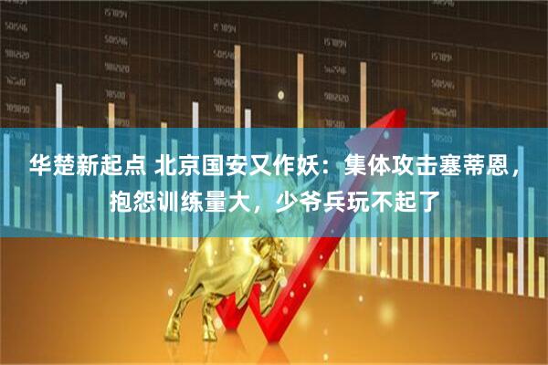 华楚新起点 北京国安又作妖：集体攻击塞蒂恩，抱怨训练量大，少爷兵玩不起了