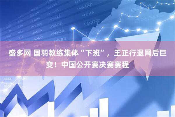盛多网 国羽教练集体“下班”，王正行退网后巨变！中国公开赛决赛赛程
