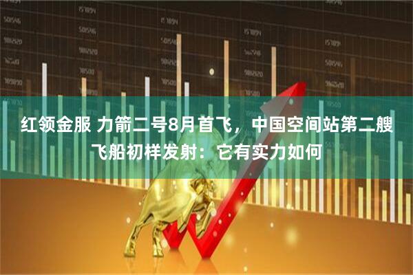 红领金服 力箭二号8月首飞，中国空间站第二艘飞船初样发射：它有实力如何