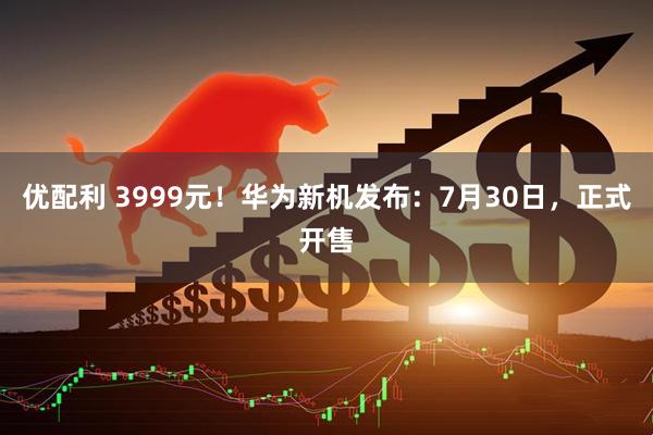优配利 3999元！华为新机发布：7月30日，正式开售