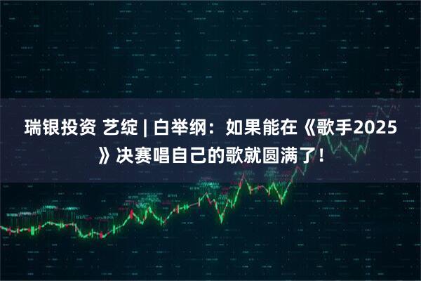 瑞银投资 艺绽 | 白举纲：如果能在《歌手2025》决赛唱自己的歌就圆满了！