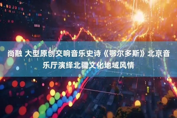 尚融 大型原创交响音乐史诗《鄂尔多斯》北京音乐厅演绎北疆文化地域风情