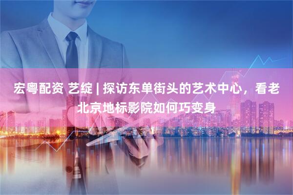 宏粤配资 艺绽 | 探访东单街头的艺术中心，看老北京地标影院如何巧变身