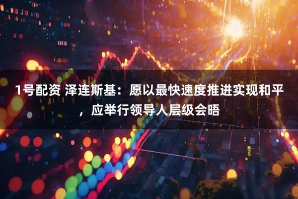 1号配资 泽连斯基：愿以最快速度推进实现和平，应举行领导人层级会晤