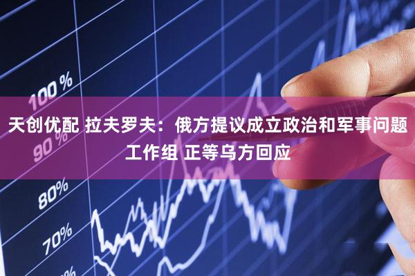 天创优配 拉夫罗夫：俄方提议成立政治和军事问题工作组 正等乌方回应