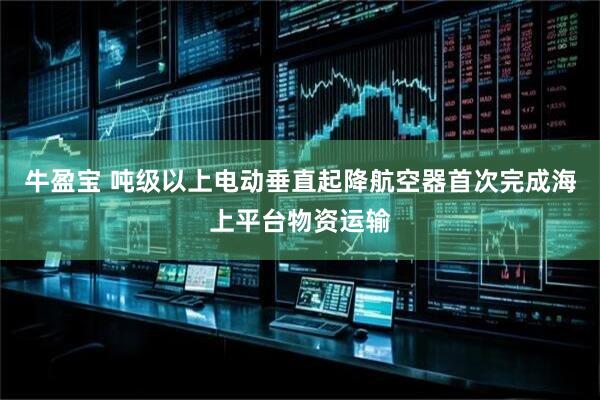 牛盈宝 吨级以上电动垂直起降航空器首次完成海上平台物资运输