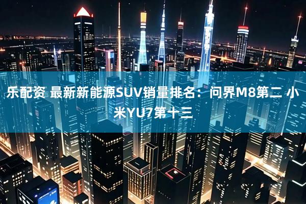 乐配资 最新新能源SUV销量排名：问界M8第二 小米YU7第十三