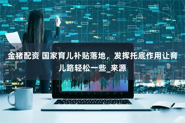 金猪配资 国家育儿补贴落地，发挥托底作用让育儿路轻松一些_来源