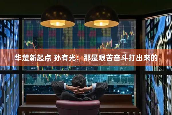 华楚新起点 孙有光：那是艰苦奋斗打出来的