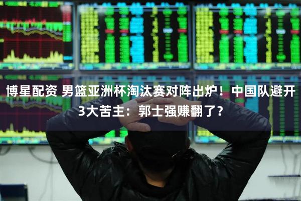 博星配资 男篮亚洲杯淘汰赛对阵出炉！中国队避开3大苦主：郭士强赚翻了？