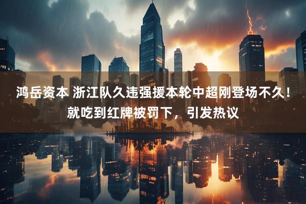 鸿岳资本 浙江队久违强援本轮中超刚登场不久！就吃到红牌被罚下，引发热议