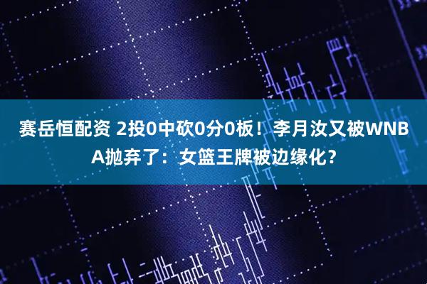 赛岳恒配资 2投0中砍0分0板！李月汝又被WNBA抛弃了：女篮王牌被边缘化？