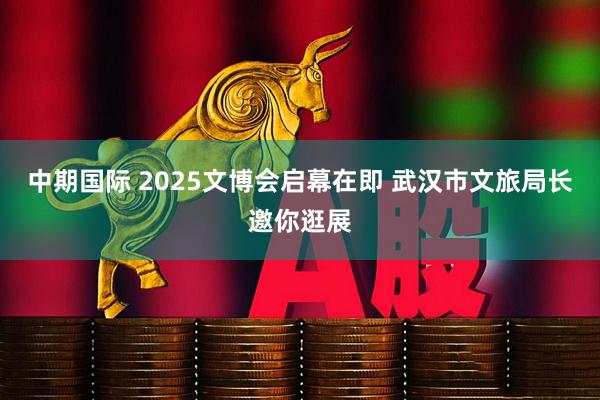 中期国际 2025文博会启幕在即 武汉市文旅局长邀你逛展