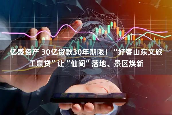 亿盛资产 30亿贷款30年期限！“好客山东文旅工赢贷”让“仙阁”落地、景区焕新