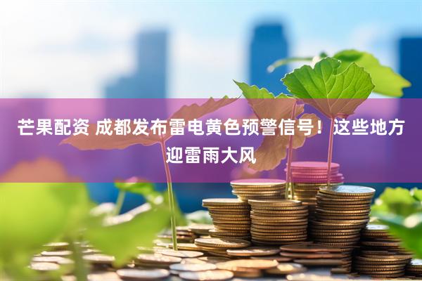 芒果配资 成都发布雷电黄色预警信号！这些地方迎雷雨大风