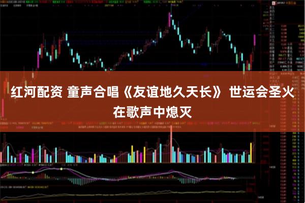 红河配资 童声合唱《友谊地久天长》 世运会圣火在歌声中熄灭