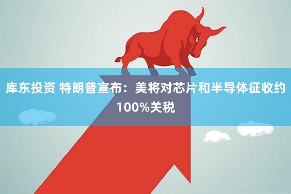 库东投资 特朗普宣布：美将对芯片和半导体征收约100%关税