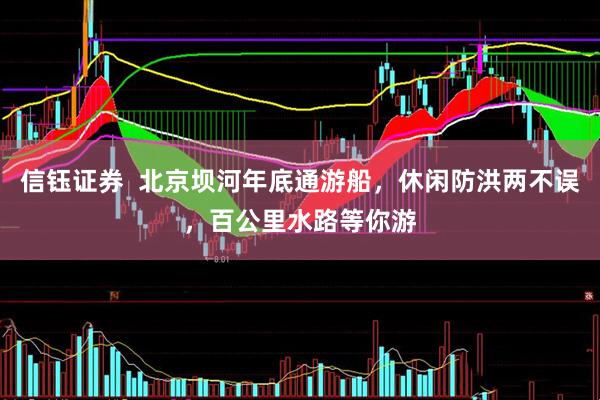 信钰证券  北京坝河年底通游船，休闲防洪两不误，百公里水路等你游