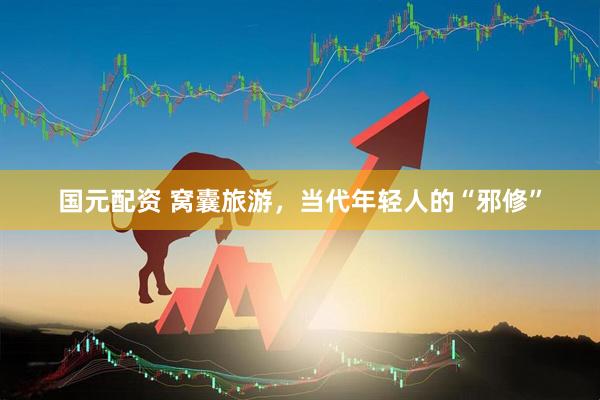 国元配资 窝囊旅游，当代年轻人的“邪修”