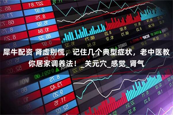 犀牛配资 肾虚别慌，记住几个典型症状，老中医教你居家调养法！_关元穴_感觉_肾气