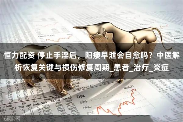 恒力配资 停止手淫后，阳痿早泄会自愈吗？中医解析恢复关键与损伤修复周期_患者_治疗_炎症