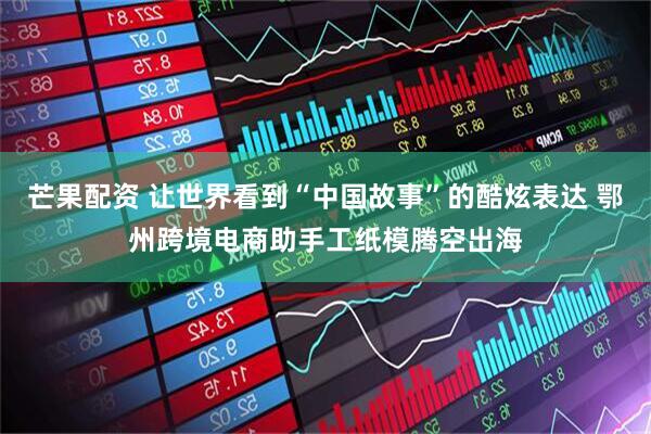 芒果配资 让世界看到“中国故事”的酷炫表达 鄂州跨境电商助手工纸模腾空出海