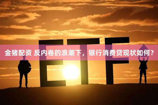金猪配资 反内卷的浪潮下，银行消费贷现状如何？